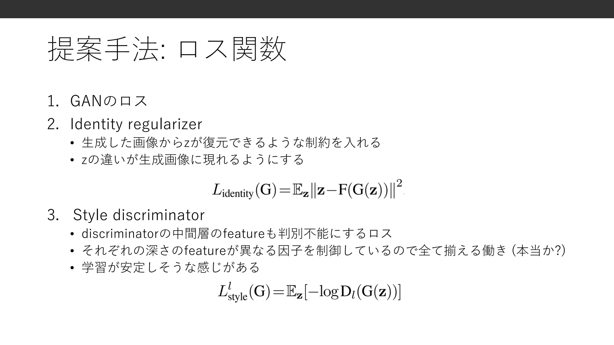 提案手法: ロス関数
1. GANのロス
2. Identity regularizer
• 生成した画像からzが復元できるような制約を入れる
• zの違いが生成画像に現れるようにする
3. Style discriminator
• discriminatorの中間層のfeatureも判別不能にするロス
• それぞれの深さのfeatureが異なる因子を制御しているので全て揃える働き (本当か?)
• 学習が安定しそうな感じがある
 