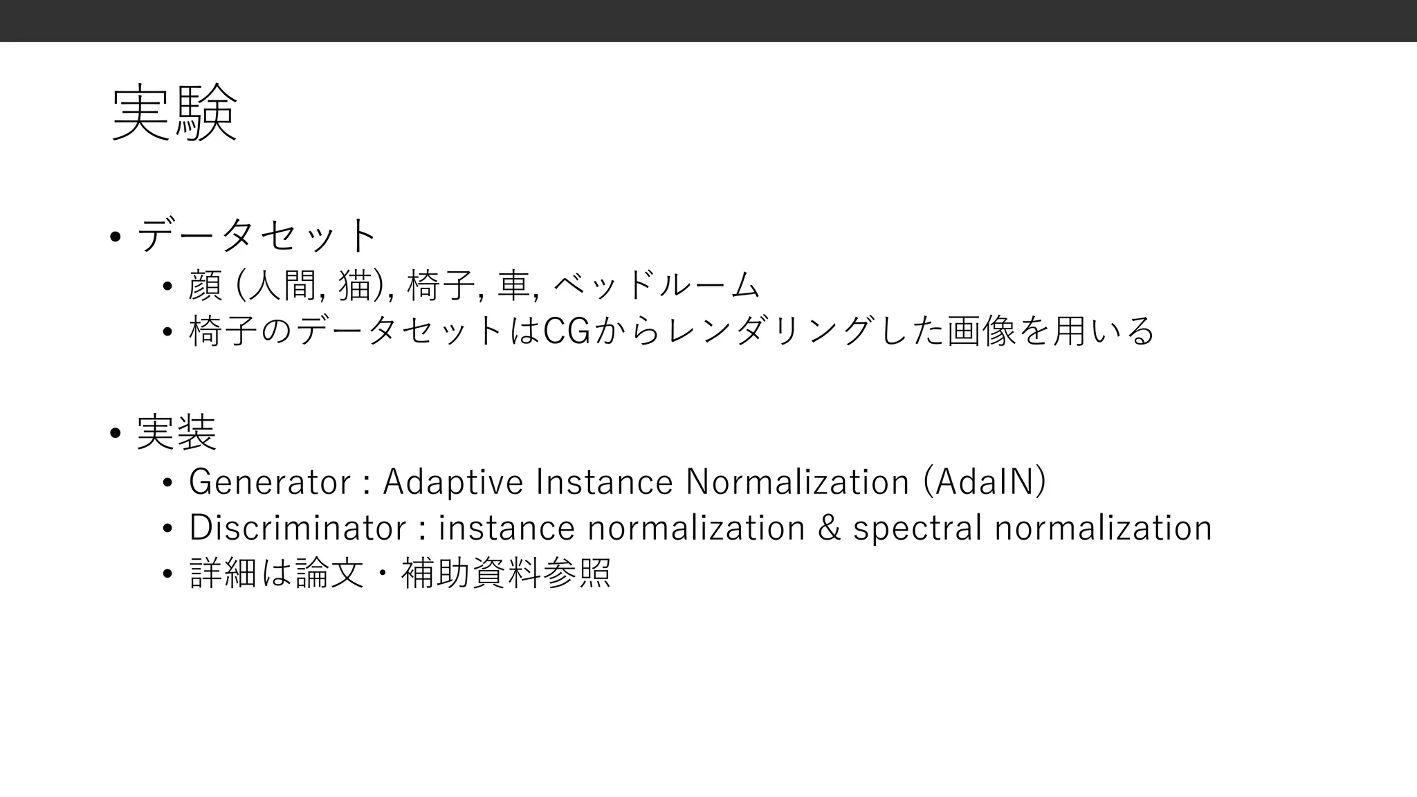 実験
• データセット
• 顔 (人間, 猫), 椅子, 車, ベッドルーム
• 椅子のデータセットはCGからレンダリングした画像を用いる
• 実装
• Generator : Adaptive Instance Normalization (AdaIN)
• Discriminator : instance normalization & spectral normalization
• 詳細は論文・補助資料参照
 