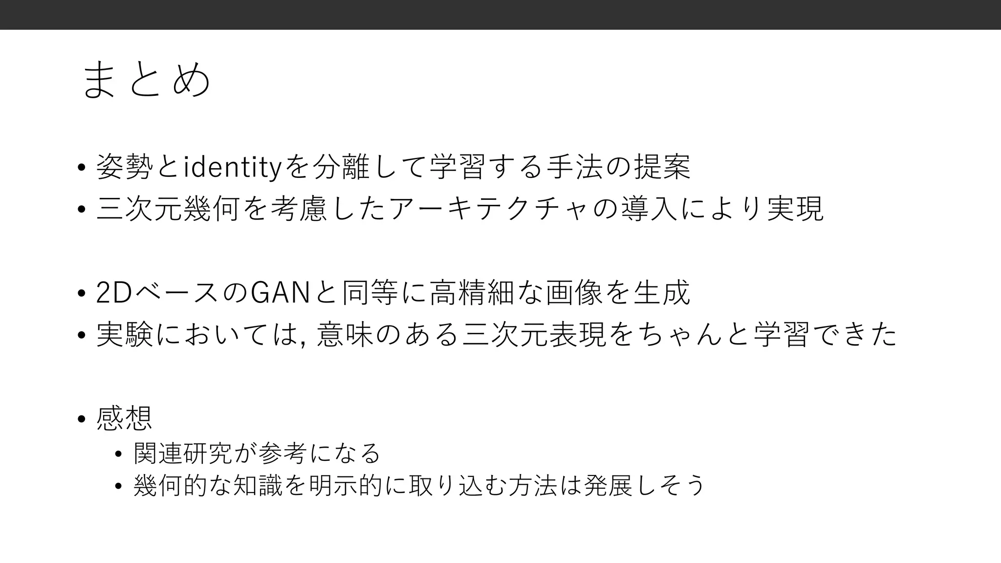 まとめ
• 姿勢とidentityを分離して学習する手法の提案
• 三次元幾何を考慮したアーキテクチャの導入により実現
• 2DベースのGANと同等に高精細な画像を生成
• 実験においては, 意味のある三次元表現をちゃんと学習できた
• 感想
• 関連研究が参考になる
• 幾何的な知識を明示的に取り込む方法は発展しそう
 