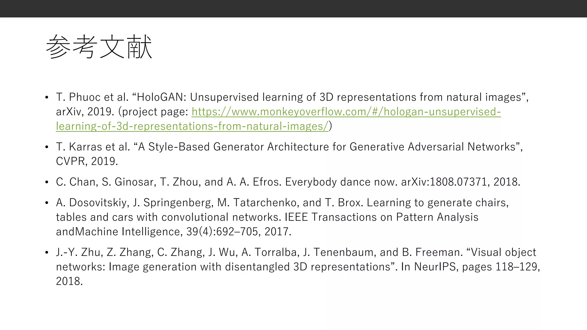 参考文献
• T. Phuoc et al. “HoloGAN: Unsupervised learning of 3D representations from natural images”,
arXiv, 2019. (project page: https://www.monkeyoverflow.com/#/hologan-unsupervised-
learning-of-3d-representations-from-natural-images/)
• T. Karras et al. “A Style-Based Generator Architecture for Generative Adversarial Networks”,
CVPR, 2019.
• C. Chan, S. Ginosar, T. Zhou, and A. A. Efros. Everybody dance now. arXiv:1808.07371, 2018.
• A. Dosovitskiy, J. Springenberg, M. Tatarchenko, and T. Brox. Learning to generate chairs,
tables and cars with convolutional networks. IEEE Transactions on Pattern Analysis
andMachine Intelligence, 39(4):692–705, 2017.
• J.-Y. Zhu, Z. Zhang, C. Zhang, J. Wu, A. Torralba, J. Tenenbaum, and B. Freeman. “Visual object
networks: Image generation with disentangled 3D representations”. In NeurIPS, pages 118–129,
2018.
 