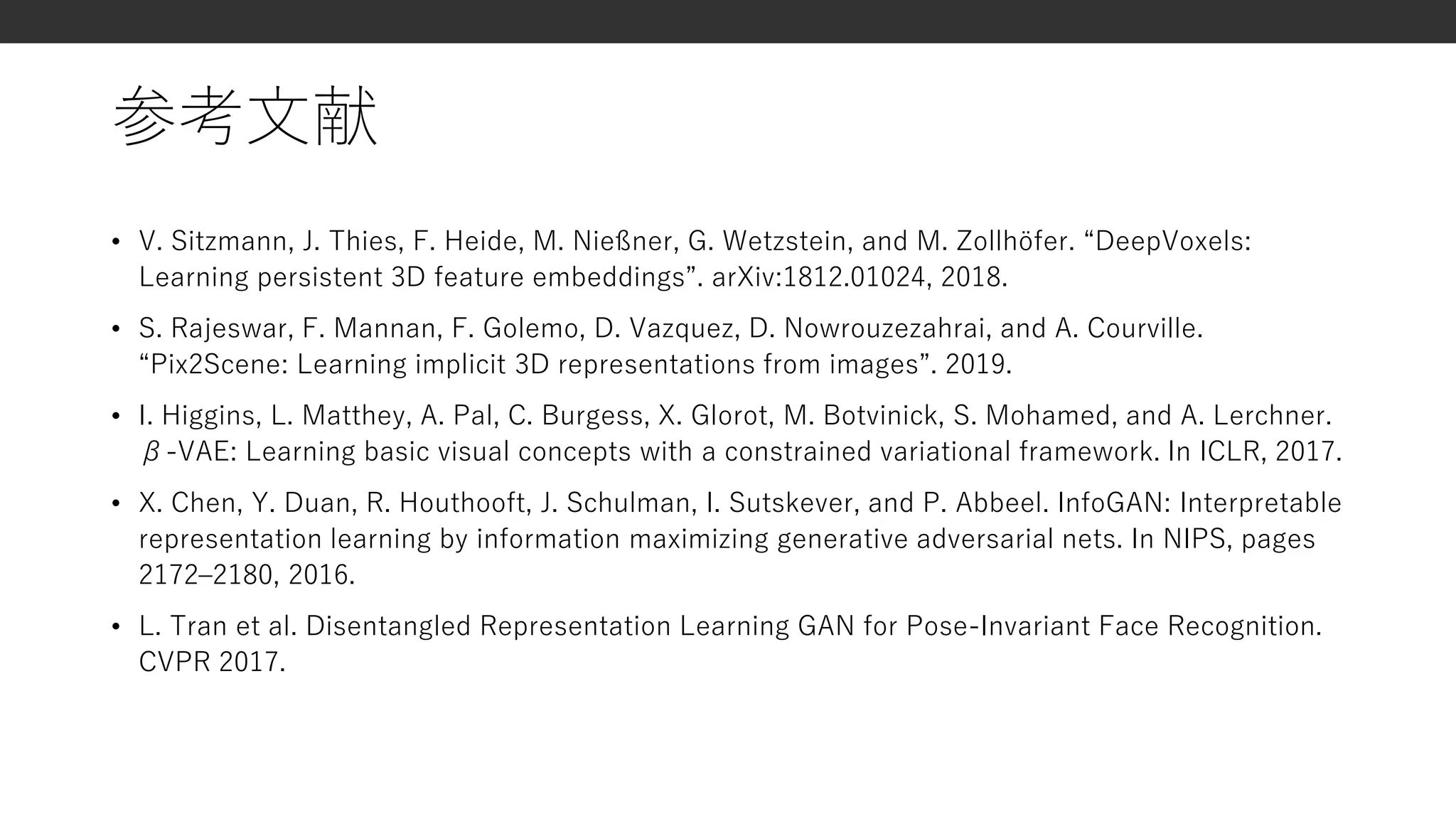 参考文献
• V. Sitzmann, J. Thies, F. Heide, M. Nießner, G. Wetzstein, and M. Zollhöfer. “DeepVoxels:
Learning persistent 3D feature embeddings”. arXiv:1812.01024, 2018.
• S. Rajeswar, F. Mannan, F. Golemo, D. Vazquez, D. Nowrouzezahrai, and A. Courville.
“Pix2Scene: Learning implicit 3D representations from images”. 2019.
• I. Higgins, L. Matthey, A. Pal, C. Burgess, X. Glorot, M. Botvinick, S. Mohamed, and A. Lerchner.
β-VAE: Learning basic visual concepts with a constrained variational framework. In ICLR, 2017.
• X. Chen, Y. Duan, R. Houthooft, J. Schulman, I. Sutskever, and P. Abbeel. InfoGAN: Interpretable
representation learning by information maximizing generative adversarial nets. In NIPS, pages
2172–2180, 2016.
• L. Tran et al. Disentangled Representation Learning GAN for Pose-Invariant Face Recognition.
CVPR 2017.
 