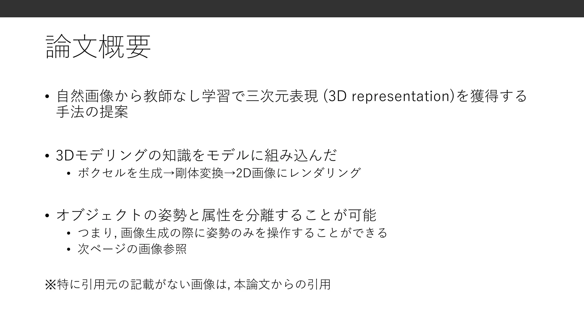 論文概要
• 自然画像から教師なし学習で三次元表現 (3D representation)を獲得する
手法の提案
• 3Dモデリングの知識をモデルに組み込んだ
• ボクセルを生成→剛体変換→2D画像にレンダリング
• オブジェクトの姿勢と属性を分離することが可能
• つまり, 画像生成の際に姿勢のみを操作することができる
• 次ページの画像参照
※特に引用元の記載がない画像は, 本論文からの引用
 