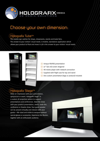 Choose your own dimension:
Holografix TubeTM
The mobile eye-catcher for shops, showrooms, events and trade fairs.
The answer to your visitors’ visual needs. A mobile, standalone application which
allows your product to float and move in 3D is the answer to your visitors’ visual needs.




                                             • Unique POI/POS presentation
                                             • 22’’ (56 cm) screen diagonal
                                             • HD media player with network connection
                                             • Supplied with flight case for top and stand
                                             • One custom presentation (logo or product) included




Holografix StageTM
Make an impression with your presentation,
symposium or event. Holografix StageTM is
a custom 3D projection system to support
presentations and conferences. Steal the show
with your product presentation, event, trade fair,
conference or theatre show. Your guest speaker
can be present virtually and interact with your
guests – life-sized and visible to everyone without
special glasses or accessories. Experience the illusion,
together with an enthusiastic audience.
 