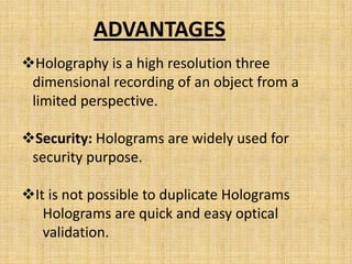 ADVANTAGES
Holography is a high resolution three
 dimensional recording of an object from a
 limited perspective.

Security: Holograms are widely used for
 security purpose.

It is not possible to duplicate Holograms
   Holograms are quick and easy optical
   validation.
 