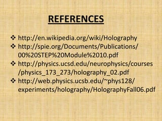REFERENCES
 http://en.wikipedia.org/wiki/Holography
 http://spie.org/Documents/Publications/
  00%20STEP%20Module%2010.pdf
 http://physics.ucsd.edu/neurophysics/courses
  /physics_173_273/holography_02.pdf
 http://web.physics.ucsb.edu/~phys128/
  experiments/holography/HolographyFall06.pdf
 