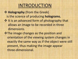 INTRODUCTION
 Holography (from the Greek)
 is the science of producing holograms.
 It is an advanced form of photography that
   allows an image to be recorded in three
   dimensions.
The image changes as the position and
  orientation of the viewing system changes in
  exactly the same way as if the object were still
  present, thus making the image appear
  three-dimensional.
 