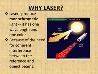 WHY LASER?
 Lasers produce
  monochromatic
  light -- it has one
  wavelength and
  one color.
 Because of the need
  for coherent
  interference
  between the
  reference and
  object beams.
 