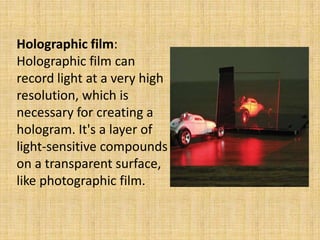 Holographic film:
Holographic film can
record light at a very high
resolution, which is
necessary for creating a
hologram. It's a layer of
light-sensitive compounds
on a transparent surface,
like photographic film.
 