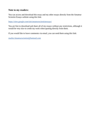 Note to my readers:
You can access and download this essay and my other essays directly from the Amateur
Scientist Essays website using this link:
https://sites.google.com/site/amateurscientistessays/
You are free to download and share all of my essays without any restrictions, although it
would be very nice to credit my work when quoting directly from them.
If you would like to leave comments via email, you can send them using this link:
mailto:Amateurscientist@hotmail.com
 