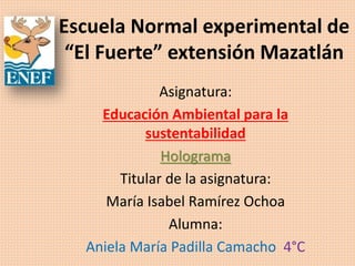 Escuela Normal experimental de
“El Fuerte” extensión Mazatlán
Asignatura:
Educación Ambiental para la
sustentabilidad
Holograma
Titular de la asignatura:
María Isabel Ramírez Ochoa
Alumna:
Aniela María Padilla Camacho 4°C
 