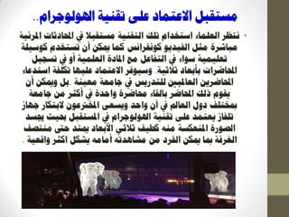 ‫رمُٛخ‬ ٗ‫ػه‬ ‫االػزًبد‬ ‫يغزمجم‬‫اذلٕنٕعشاو‬..
•‫َزظش‬‫ادلشئٛخ‬ ‫احملبدصبد‬ ‫يف‬ ‫يغزمجال‬ ‫انزمُٛخ‬ ‫رهك‬ ‫اعزخذاو‬ ‫انؼهًبء‬
ٕٚ‫انفٛذ‬ ‫يضم‬ ‫يجبششح‬‫كَٕفشاَظ‬‫كٕعٛهخ‬ ‫رغزخذو‬ ٌ‫أ‬ ٍ‫ديك‬ ‫كًب‬
‫رغغٛم‬ ‫يف‬ ٔ‫أ‬ ‫انؼهًٛخ‬ ‫ادلبدح‬ ‫يغ‬ ‫انزفبػم‬ ‫يف‬ ‫عٕاء‬ ‫رؼهًٛٛخ‬
‫صالصٛخ‬ ‫ثأثؼبد‬ ‫احملبظشاد‬.‫اعزذػبء‬ ‫ركهفخ‬ ‫ػهٛٓب‬ ‫االػزًبد‬ ‫ٔعٕٛفش‬
‫يؼُٛخ‬ ‫عبيؼخ‬ ‫يف‬ ‫نهزذسٚظ‬ ‫انؼبدلٛني‬ ٍٚ‫احملبظش‬.ٌ‫أ‬ ٍ‫ٔديك‬ ‫ثم‬
‫احملبظش‬ ‫رنك‬ ‫ٚمٕو‬‫ثبنمبء‬‫عبيؼخ‬ ٍ‫ي‬ ‫أكضش‬ ‫يف‬ ‫ٔاؽذح‬ ‫زلبظشح‬
ٌ‫آ‬ ‫يف‬ ‫انؼبمل‬ ‫دٔل‬ ‫دبخزهف‬‫ٔاؽذ‬.ٗ‫ٔٚغؼ‬‫عٓبص‬ ‫الثزكبس‬ ٌٕ‫ادلخرتػ‬
‫جيغذ‬ ‫حبٛش‬ ‫ادلغزمجم‬ ‫يف‬ ‫اذلٕنٕعشاو‬ ‫رمُٛخ‬ ٗ‫ػه‬ ‫ٚؼزًذ‬ ‫رهفبص‬
‫يُزصف‬ ‫ؽىت‬ ‫ديزذ‬ ‫األثؼبد‬ ٙ‫صالص‬ ‫كؽٛف‬ ُّ‫ي‬ ‫ادلُؼكغخ‬ ‫انصٕسح‬
‫ٔالؼٛخ‬ ‫اكضش‬ ‫ٚشكم‬ ّ‫أيبي‬ ّ‫يشبْذر‬ ٍ‫ي‬ ‫انفشد‬ ٍ‫ديك‬ ‫دبب‬ ‫انغشفخ‬.
 