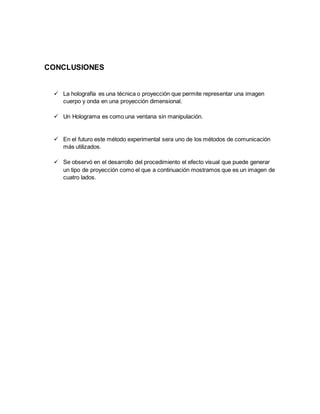 CONCLUSIONES
 La holografía es una técnica o proyección que permite representar una imagen
cuerpo y onda en una proyección dimensional.
 Un Holograma es como una ventana sin manipulación.
 En el futuro este método experimental sera uno de los métodos de comunicación
más utilizados.
 Se observó en el desarrollo del procedimiento el efecto visual que puede generar
un tipo de proyección como el que a continuación mostramos que es un imagen de
cuatro lados.
 