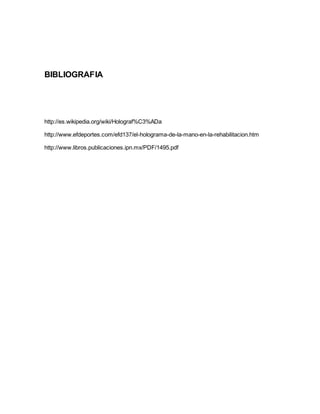 BIBLIOGRAFIA
http://es.wikipedia.org/wiki/Holograf%C3%ADa
http://www.efdeportes.com/efd137/el-holograma-de-la-mano-en-la-rehabilitacion.htm
http://www.libros.publicaciones.ipn.mx/PDF/1495.pdf
 