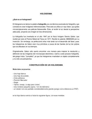 HOLOGRAMA
¿Qué es un holograma?
El Holograma se deriva la palabra holografía, es una técnica avanzada de fotografía, que
consiste en crear imágenes tridimensionales. Para esto se utiliza un rayo láser, que graba
microscópicamente una película fotosensible. Ésta, al recibir la luz desde la perspectiva
adecuada, proyecta una imagen en tres dimensiones.
La holografía fue inventada en el año 1947 por el físico húngaro Dennis Gabor, que
recibió por esto el Premio Nobel de Física en 1971. Recibió la patente GB685286 por su
invención. Sin embargo, se perfeccionó años más tarde con el desarrollo del láser, pues
los hologramas de Gabor eran muy primitivos a causa de las fuentes de luz tan pobres
que se utilizaban en sus tiempos.
Originalmente, Gabor sólo quería encontrar una manera para mejorar la resolución y
definición de las imágenes del microscopio electrónico. Llamó a este proceso holografía,
del griego holos, "completo", ya que los hologramas mostraban un objeto completamente
y no sólo una perspectiva.
CONSTRUCCIÓN DE UN HOLOGRAMA
Materiales necesarios
- Una hoja blanca
- Una hoja de acetato
- Cinta adhesiva
- Plumón/ Marcador
- Regla
- Tijeras, navaja, (o algo para cortar)
- Una rondana pequeña (aprox. 1cm de diámetro)
- un celular con una pantalla considerablemente grande (pongo como referencia un PSP)
en la hoja blanca vamos a hacer la siguiente figura, con esas medidas:
 