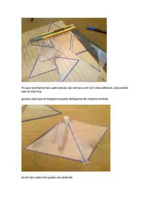 Ya que recortamos las cuatro piezas, las vamos a unir con cinta adhesiva, procurando
que no sea muy
gruesa, para que el holograma pueda distinguirse de manera correcta.
al unir las cuatro nos queda una pirámide
 