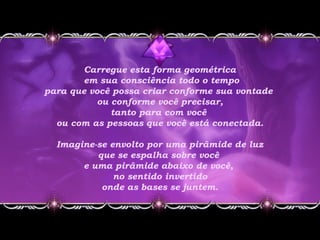 Carregue esta forma geométrica
em sua consciência todo o tempo
para que você possa criar conforme sua vontade
ou conforme você precisar,
tanto para com você
ou com as pessoas que você está conectada.
Imagine-se envolto por uma pirâmide de luz
que se espalha sobre você
e uma pirâmide abaixo de você,
no sentido invertido
onde as bases se juntem.
 
