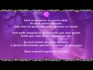 Você se encontra no centro dela.
Se você estiver deitado,
você está no quadrado onde as bases se tocam.
Você pode imaginá-la do tamanho que você quiser
desde que você esteja envolto por ela.
Se você estiver de pé ou sentado,
o vértice do octaedro percorre o centro do seu corpo.
 Esse octaedro equilibra energia.
 
