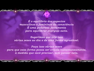 É o equilíbrio dos aspectos
masculinos e femininos da consciência
É uma poderosa ferramenta
para equilibrar energias sutis.
Sugerimos que crie isso
várias vezes ao dia e de uma forma agradável.
Faça isso várias vezes
para que essa forma possa ser criada instantaneamente,
à medida que você precisar, sem pensar nela.
 