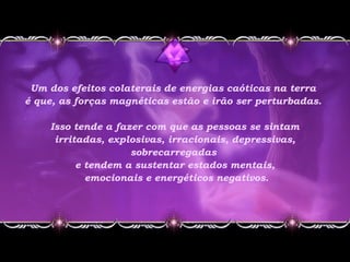 Um dos efeitos colaterais de energias caóticas na terra
é que, as forças magnéticas estão e irão ser perturbadas.
Isso tende a fazer com que as pessoas se sintam
irritadas, explosivas, irracionais, depressivas,
sobrecarregadas
e tendem a sustentar estados mentais,
emocionais e energéticos negativos.
 