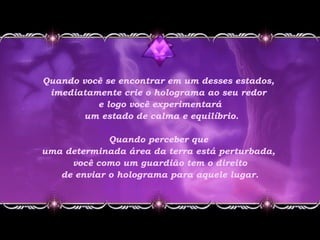 Quando você se encontrar em um desses estados,
imediatamente crie o holograma ao seu redor
e logo você experimentará
um estado de calma e equilíbrio.
Quando perceber que
uma determinada área da terra está perturbada,
você como um guardião tem o direito
de enviar o holograma para aquele lugar.
 