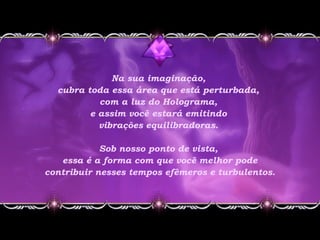 Na sua imaginação,
cubra toda essa área que está perturbada,
com a luz do Holograma,
e assim você estará emitindo
vibrações equilibradoras.
Sob nosso ponto de vista,
essa é a forma com que você melhor pode
contribuir nesses tempos efêmeros e turbulentos.
 