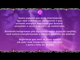 Outro aspecto que seria interessante
que você entendesse claramente é que,
existem energias negativas que buscam
aumentar o caos, o terror e as catástrofes.
Enviando hologramas pra equilibrar essas áreas de conflito,
você estará transformando a energia negativa em dádiva!
Sugerimos que você se torne mestre
em usar esse holograma para seu bem
e para o bem da TERRA.
 