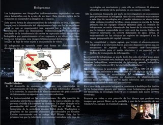 Hologramas                                           tecnologías en movimiento y para ello se utilizaron 35 cámaras
                                                                                 ubicadas alrededor de la periodista en un espacio cerrado.
Los hologramas son fotografías tridimensionales capturadas en una            III) La continua búsqueda por parte de investigadores de mecanismos
placa holográfica con la ayuda de un láser. Esta técnica óptica da la             para perfeccionar la holografía cada día va abriendo más caminos
sensación de suspender la imagen en el espacio.                                   a este tipo de tecnologías en el medio televisivo en donde todas
Esta nueva forma de almacenamiento de información se crea, a grandes              estas ventajas resultan factibles , pues aunque se cuenta de forma
rasgos, con la introducción del objeto/persona bajo una luz de rayo láser         precaria con los equipos técnicos mínimos para la creación de
sobre la que se superpondrá una segunda luz a fin de obtener                      hologramas, se están cimentando las bases de la televisión en la
información sobre las dimensiones tridimensionales del objeto. El                 que la imagen suspendida en el aire será las nuevas formas de
resultado de la interferencia de ambos es capturado sobre una película            observar televisión: en tercera dimensión de igual forma, el
holográfica que posteriormente al ser expuesto a un tercer rayo láser             mejoramiento en las técnicas de registro de imágenes y en la
forma un holograma, una imagen tridimensional del objeto/persona. La              mayor preparación del capital humano.
imagen ya deja de estar sujeta a una pantalla de vidrio.                     IV) La versatilidad y rápido acceso, que brinda el almacenamiento
El holograma se apuntala como una forma de comunicación y                        holográfico a la televisión hacen que este dispositivo óptico sea un
divulgación de información en años venideros.                                    mecanismo de registro y de contacto casi instantáneo
                                                                                 inaprovechable para el medio televisivo, y en especial en el
                                                                                 ámbito de transmisión de información.
                                                                            La creación de hologramas, se puede decir, fue solo el primer paso, pues
                                                                            actualmente la atención está enfocada en el desarrollo de, por ejemplo,
                                                                            sistemas holográficos, experiencias de televisión pseudo holográfica
                                                                            (HoloTV, la televisión en 3D y la televisión holográfica).
                                                                            En el primer caso, la posibilidad de almacenar hasta 300 GB 26 horas
                                                                            de video en alta definición a una velocidad de 160 Mb/s en un sólo disco
                                                                            hace del sistema de acumulación de información holográfico
                                                                            denominado InPhase Tapestry un dispositivo de almacenamiento
                                                                            potente muy aprovechable por el medio televisivo que seguramente
Posibilidades:                                                              posee gran cantidad de material por archivar.
 I)   El desarrollo de sistemas de software con capacidades de              En el caso de la televisión holográfica, comienza a desbibujar los límites
      procesamiento de hologramas cada vez más sofisticados. Aunado         de los hologramas, puesto que permite crear hologramas que puedan
      a lo anterior, la capacidad de almacenamiento de gran cantidad        ser reescritos, la tecnología HoloTV es el ejemplo más nuevo de esta
      de información en espacios cada vez más reducidos.                    tecnología.
 II) La instantaneidad en las comunicaciones. En sólo cuestión de           Proyecta un video a una pantalla de luz blanca que produce una
     segundos una persona puede hablar con la representación de otra        imagen que parece flotar en la pantalla y que da la sensación de ser
     persona ubicada a kilómetros de distancia. Un claro ejemplo es la      volumétrico, aunque en realidad es plana.
     presentación del canal informativo CNN en el 2008 de un
     holograma de la periodista Jessica Yellin desde Washington a
     propósito de las pasadas elecciones presidenciales en Estados
     Unidos conversando con su colega Wolf Blitzer. Esta fue la
     primera vez que la televisión convencional introduce este tipo de
 