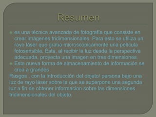 es una técnica avanzada de fotografía que consiste en
crear imágenes tridimensionales. Para esto se utiliza un
rayo láser que graba microscópicamente una película
fotosensible. Ésta, al recibir la luz desde la perspectiva
adecuada, proyecta una imagen en tres dimensiones.
 Esta nueva forma de almacenamiento de información se
crea a grandes
Rasgos , con la introducción del objeto/ persona bajo una
luz de rayo láser sobre la que se superpone una segunda
luz a fin de obtener informacion sobre las dimensiones
tridimensionales del objeto.
 