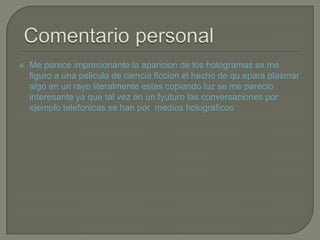  Me parece imprecionante la aparicion de los hologramas se me
figuro a una pelicula de ciencia ficcion el hecho de qu epara plasmar
algo en un rayo literalmente estas copiando luz se me parecio
interesante ya que tal vez en un fyuturo las conversaciones por
ejemplo telefonicas se han por medios holograficos
 