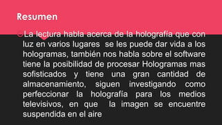 Resumen
La lectura habla acerca de la holografía que con
luz en varios lugares se les puede dar vida a los
hologramas, también nos habla sobre el software
tiene la posibilidad de procesar Hologramas mas
sofisticados y tiene una gran cantidad de
almacenamiento, siguen investigando como
perfeccionar la holografía para los medios
televisivos, en que la imagen se encuentre
suspendida en el aire
 