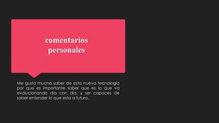 comentarios
personales
Me gusto mucho saber de esta nueva tecnología
por que es importante saber que es lo que va
evolucionando día con día, y ser capaces de
saber entender lo que esta a futuro.
 