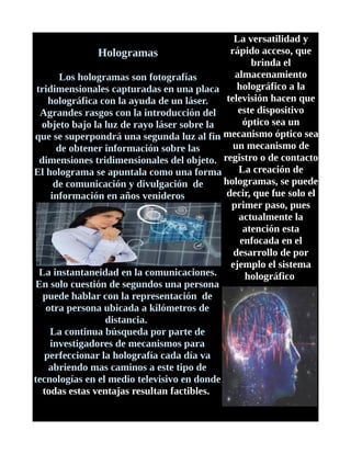 Hologramas
Los hologramas son fotografías
tridimensionales capturadas en una placa
holográfica con la ayuda de un láser.
Agrandes rasgos con la introducción del
objeto bajo la luz de rayo láser sobre la
que se superpondrá una segunda luz al fin
de obtener información sobre las
dimensiones tridimensionales del objeto.
El holograma se apuntala como una forma
de comunicación y divulgación de
información en años venideros
La instantaneidad en la comunicaciones.
En solo cuestión de segundos una persona
puede hablar con la representación de
otra persona ubicada a kilómetros de
distancia.
La continua búsqueda por parte de
investigadores de mecanismos para
perfeccionar la holografía cada día va
abriendo mas caminos a este tipo de
tecnologías en el medio televisivo en donde
todas estas ventajas resultan factibles.
La versatilidad y
rápido acceso, que
brinda el
almacenamiento
holográfico a la
televisión hacen que
este dispositivo
óptico sea un
mecanismo óptico sea
un mecanismo de
registro o de contacto
La creación de
hologramas, se puede
decir, que fue solo el
primer paso, pues
actualmente la
atención esta
enfocada en el
desarrollo de por
ejemplo el sistema
holográfico
 