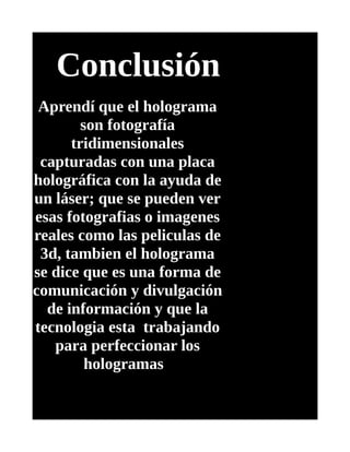 Conclusión
Aprendí que el holograma
son fotografía
tridimensionales
capturadas con una placa
holográfica con la ayuda de
un láser; que se pueden ver
esas fotografias o imagenes
reales como las peliculas de
3d, tambien el holograma
se dice que es una forma de
comunicación y divulgación
de información y que la
tecnologia esta trabajando
para perfeccionar los
hologramas
 