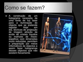 Como se fazem?A construção de um holograma necessita de uma fonte de luz laser para a iluminação do objecto que se pretende registar. Hoje em dia, técnicas de projecção de imagem através de ecrãs de cristais líquidos ou matrizes de micro-espelhos com dimensões muito reduzidas, permitem a preparação por meios informáticos de objectos e assim fazer hologramas desses objectos que não existem fisicamente. 