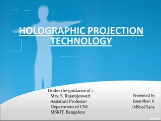 HOLOGRAPHIC PROJECTION
     TECHNOLOGY



     Under the guidance of :
      Mrs. S. Rajarajeswari    Presented by
      Assistant Professor      Janardhan.R
      Department of CSE        1MS09CS405
      MSRIT, Bangalore
 