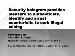 Security hologram provides
measure to authenticate,
identify and arrest
counterfeits to curb illegal
mining
Presented by:
Chander S Jeena
Hologram Manufacturers Association of India

PDI conference, IIC, New Delhi, Date: April 5, 2012
 