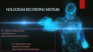 HOLOGRAM RECORDING MEDIUM
BY – ADITYA NARAYAN SINGH
IMSC PHYSICS 2017
BIRLA INSTITUTE OF TECHNOLOGY
TO – DR KINGSUKE BOSE
ASSISTANT PROFESSOR
BIRLA INSTITUTE OF TECHNOLOGY
 