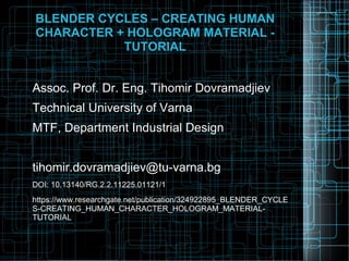BLENDER CYCLES – CREATING HUMAN
CHARACTER + HOLOGRAM MATERIAL -
TUTORIAL
Assoc. Prof. Dr. Eng. Tihomir Dovramadjiev
Technical University of Varna
MTF, Department Industrial Design
tihomir.dovramadjiev@tu-varna.bg
DOI: 10.13140/RG.2.2.11225.01121/1
https://www.researchgate.net/publication/324922895_BLENDER_CYCLE
S-CREATING_HUMAN_CHARACTER_HOLOGRAM_MATERIAL-
TUTORIAL
 