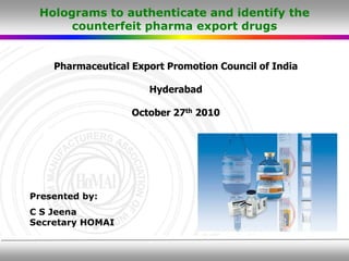 Holograms to authenticate and identify the
      counterfeit pharma export drugs


    Pharmaceutical Export Promotion Council of India

                      Hyderabad

                   October 27th 2010




Presented by:
C S Jeena
Secretary HOMAI
 