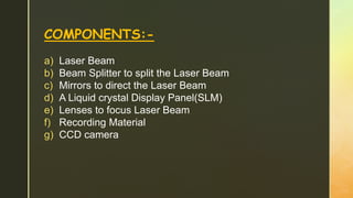 COMPONENTS:-
a) Laser Beam
b) Beam Splitter to split the Laser Beam
c) Mirrors to direct the Laser Beam
d) A Liquid crystal Display Panel(SLM)
e) Lenses to focus Laser Beam
f) Recording Material
g) CCD camera
 