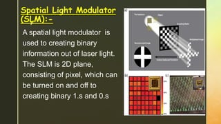 z
Spatial Light Modulator
(SLM):-
A spatial light modulator is
used to creating binary
information out of laser light.
The SLM is 2D plane,
consisting of pixel, which can
be turned on and off to
creating binary 1.s and 0.s
 