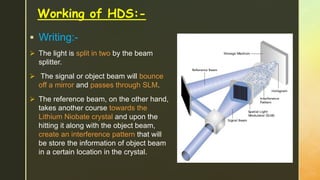 Working of HDS:-
 Writing:-
 The light is split in two by the beam
splitter.
 The signal or object beam will bounce
off a mirror and passes through SLM.
 The reference beam, on the other hand,
takes another course towards the
Lithium Niobate crystal and upon the
hitting it along with the object beam,
create an interference pattern that will
be store the information of object beam
in a certain location in the crystal.
 