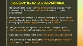 HOLOGRAPHIC DATA STORAGE(HDS):-
• Holographic data storage is three-dimensional data storage system
that can store information at high density inside the crystal or
photopolymer.
• Holographic Data Storage is a potential technique in the area of high
capacity data storage in the form of multiple images in the same area
utilizing light at different angles according bits in parallel.
• Holographic data storage contains information using an optical
interference pattern within a thick, photosensitive optical material.
• It can store information in the form of holographic image (Hologram).
• The stored data is read through the reproduction of same reference
beam used to create hologram.
 