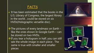  It has been estimated that the books in the
U.S. Library of Congress, the largest library
in the world , could be stored on six
HVDs(Holographic versatile disc).
The pictures of every landmass on Earth -
like the ones shown In Google Earth – can
be stored on two HVDs.
If you tear a hologram in half, you can still
see the whole image in each piece . The
same is true with smaller and smaller
pieces
FACTS
 