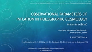OBSERVATIONAL PARAMETERS OF
INFLATION IN HOLOGRAPHIC COSMOLOGY
MILAN MILOŠEVIĆ
Faculty of Sciences And Mathematics
University of Niš, Serbia
& SEENET-MTP Centre
Workshop on Quantum Fields and Nonlinear Phenomena
27 September 2020
in collaboration with: N. Bilić (Zagreb), G.S. Djordjević, D.D. Dimitrijević and M. Stojanović (Niš)
This work has been supported by the Serbian Ministry for Education, Science and Technological Development under the project No. 176021
and contract No. 451-03-68/2020-14/200124, as well as the ICTP - SEENET-MTP project NT-03 Cosmology-Classical and Quantum Challenges
 