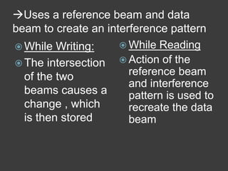 Uses a reference beam and data
beam to create an interference pattern
 While Writing:
 The intersection
of the two
beams causes a
change , which
is then stored
 While Reading
 Action of the
reference beam
and interference
pattern is used to
recreate the data
beam
 