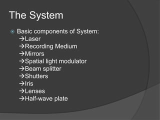 The System
 Basic components of System:
Laser
Recording Medium
Mirrors
Spatial light modulator
Beam splitter
Shutters
Iris
Lenses
Half-wave plate
 