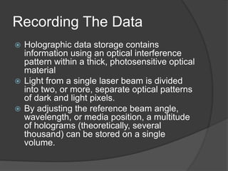 Recording The Data
 Holographic data storage contains
information using an optical interference
pattern within a thick, photosensitive optical
material
 Light from a single laser beam is divided
into two, or more, separate optical patterns
of dark and light pixels.
 By adjusting the reference beam angle,
wavelength, or media position, a multitude
of holograms (theoretically, several
thousand) can be stored on a single
volume.
 