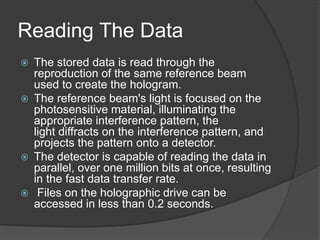 Reading The Data
 The stored data is read through the
reproduction of the same reference beam
used to create the hologram.
 The reference beam's light is focused on the
photosensitive material, illuminating the
appropriate interference pattern, the
light diffracts on the interference pattern, and
projects the pattern onto a detector.
 The detector is capable of reading the data in
parallel, over one million bits at once, resulting
in the fast data transfer rate.
 Files on the holographic drive can be
accessed in less than 0.2 seconds.
 