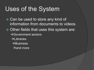 Uses of the System
 Can be used to store any kind of
information from documents to videos.
 Other fields that uses this system are:
Government sectors
Libraries
Business
and more
 